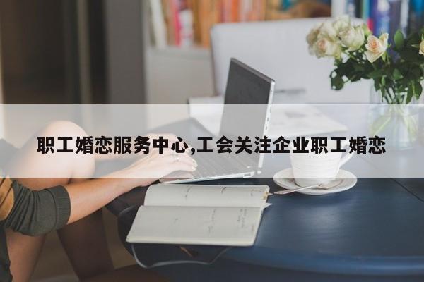 职工婚恋服务中心,工会关注企业职工婚恋