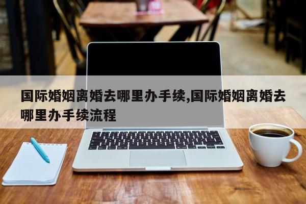 国际婚姻离婚去哪里办手续,国际婚姻离婚去哪里办手续流程